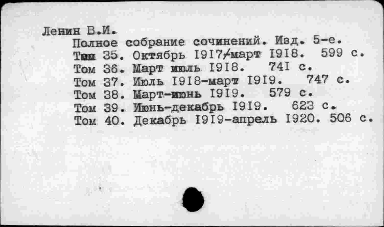 ﻿Ленин В«И»
Полное собрание сочинений. Изд. 5-е.
Тин» 35. Октябрь 1917/март 1918.	599 с.
Том 36. Март июль 1918.	741 с.
Том 37. Июль 1918-март 1919.	747 с.
Том 38. Март-июнь 1919.	579 с.
Том 39. Июнь-декабрь 1919.	623 с.
Том 40. Декабрь 1919-апрель 1920. 506 с.